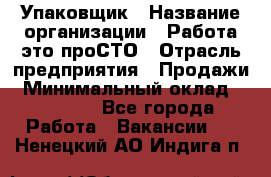 Упаковщик › Название организации ­ Работа-это проСТО › Отрасль предприятия ­ Продажи › Минимальный оклад ­ 23 500 - Все города Работа » Вакансии   . Ненецкий АО,Индига п.